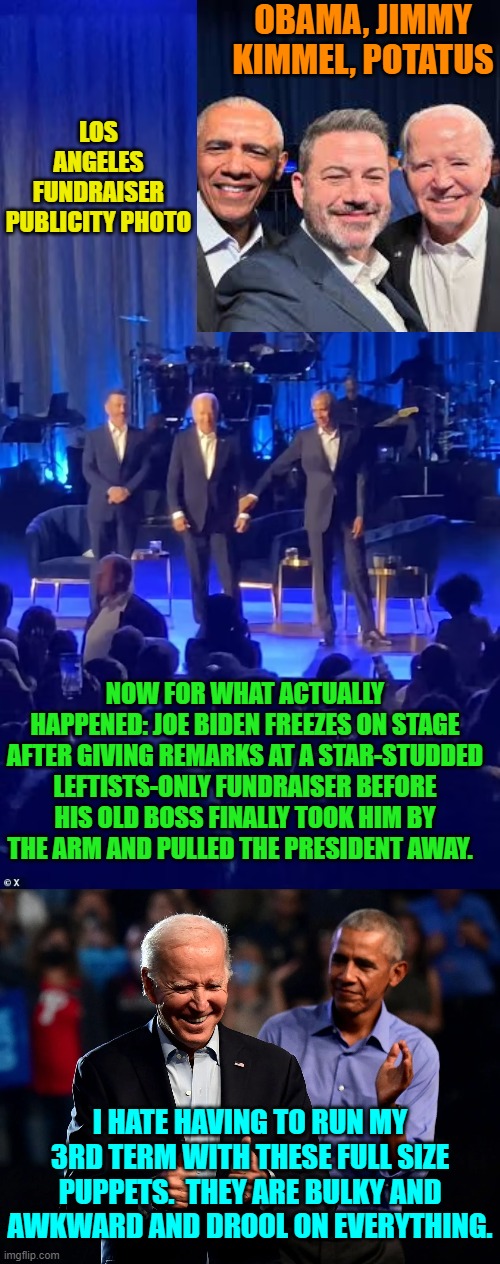 Apparently Dem Party voters actually do enjoy being played. | OBAMA, JIMMY KIMMEL, POTATUS; LOS ANGELES FUNDRAISER PUBLICITY PHOTO; NOW FOR WHAT ACTUALLY HAPPENED: JOE BIDEN FREEZES ON STAGE AFTER GIVING REMARKS AT A STAR-STUDDED LEFTISTS-ONLY FUNDRAISER BEFORE HIS OLD BOSS FINALLY TOOK HIM BY THE ARM AND PULLED THE PRESIDENT AWAY. I HATE HAVING TO RUN MY 3RD TERM WITH THESE FULL SIZE PUPPETS.  THEY ARE BULKY AND AWKWARD AND DROOL ON EVERYTHING. | image tagged in yep | made w/ Imgflip meme maker