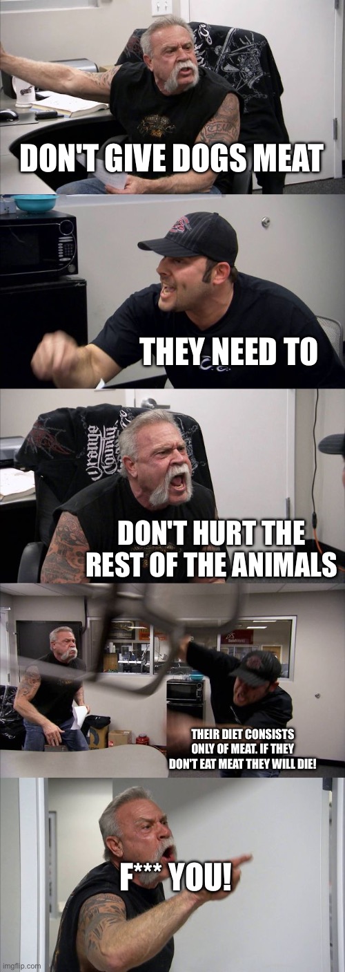 American Chopper Argument Meme | DON'T GIVE DOGS MEAT; THEY NEED TO; DON'T HURT THE REST OF THE ANIMALS; THEIR DIET CONSISTS ONLY OF MEAT. IF THEY DON'T EAT MEAT THEY WILL DIE! F*** YOU! | image tagged in memes,american chopper argument | made w/ Imgflip meme maker