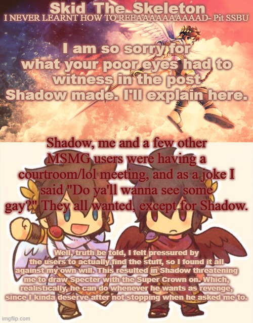 so uh | I am so sorry for what your poor eyes had to witness in the post Shadow made. I'll explain here. Shadow, me and a few other MSMG users were having a courtroom/lol meeting, and as a joke I said "Do ya'll wanna see some gay?" They all wanted, except for Shadow. Well, truth be told, I felt pressured by the users to actually find the stuff, so I found it all against my own will. This resulted in Shadow threatening me to draw Specter with the Super Crown on. Which, realistically, he can do whenever he wants as revenge, since I kinda deserve after not stopping when he asked me to. | image tagged in skid's pit template | made w/ Imgflip meme maker