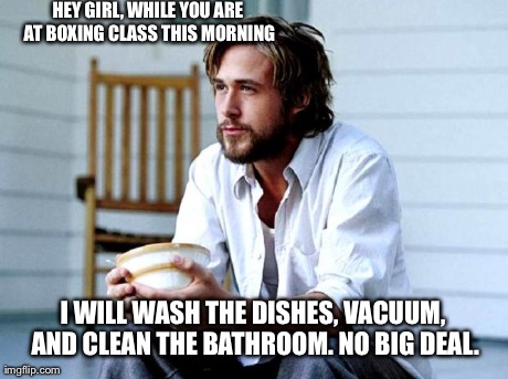 Ryan Gosling | HEY GIRL, WHILE YOU ARE AT BOXING CLASS THIS MORNING I WILL WASH THE DISHES, VACUUM, AND CLEAN THE BATHROOM. NO BIG DEAL. | image tagged in ryan gosling | made w/ Imgflip meme maker
