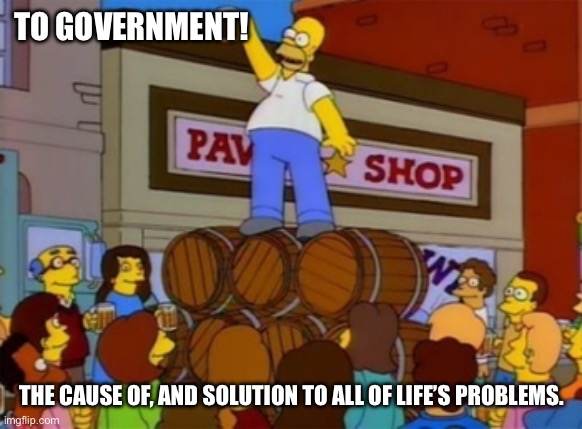 Homer Simpson "To Alcohol" | TO GOVERNMENT! THE CAUSE OF, AND SOLUTION TO ALL OF LIFE’S PROBLEMS. | image tagged in homer simpson to alcohol | made w/ Imgflip meme maker