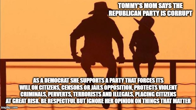 Cowboy wisdom, nothing a Dem says is worthy of consideration | TOMMY'S MOM SAYS THE REPUBLICAN PARTY IS CORRUPT; AS A DEMOCRAT SHE SUPPORTS A PARTY THAT FORCES ITS WILL ON CITIZENS, CENSORS OR JAILS OPPOSITION, PROTECTS VIOLENT CRIMINALS, PERVERTS, TERRORISTS AND ILLEGALS, PLACING CITIZENS AT GREAT RISK. BE RESPECTFUL BUT IGNORE HER OPINION ON THINGS THAT MATTER | image tagged in cowboy father and son,cowboy wisdom,democrat war on america,democrat hypocrisy,consider the source,maga | made w/ Imgflip meme maker