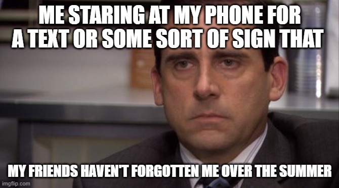 I lack the needed social interaction for the average human to thrive. | ME STARING AT MY PHONE FOR A TEXT OR SOME SORT OF SIGN THAT; MY FRIENDS HAVEN'T FORGOTTEN ME OVER THE SUMMER | image tagged in are you kidding me | made w/ Imgflip meme maker