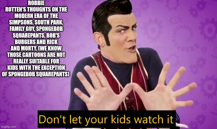 Don't let your kids watch it | ROBBIE ROTTEN'S THOUGHTS ON THE MODERN ERA OF THE SIMPSONS, SOUTH PARK, FAMILY GUY, SPONGEBOB SQUAREPANTS, BOB'S BURGERS AND RICK AND MORTY. (WE KNOW THOSE CARTOONS ARE NOT REALLY SUITABLE FOR KIDS WITH THE EXCEPTION OF SPONGEBOB SQUAREPANTS) | image tagged in don't let your kids watch it | made w/ Imgflip meme maker