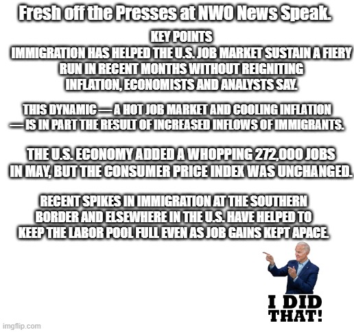 Lets Party like its 1984 | Fresh off the Presses at NWO News Speak. KEY POINTS
IMMIGRATION HAS HELPED THE U.S. JOB MARKET SUSTAIN A FIERY RUN IN RECENT MONTHS WITHOUT REIGNITING INFLATION, ECONOMISTS AND ANALYSTS SAY. THIS DYNAMIC — A HOT JOB MARKET AND COOLING INFLATION — IS IN PART THE RESULT OF INCREASED INFLOWS OF IMMIGRANTS. THE U.S. ECONOMY ADDED A WHOPPING 272,000 JOBS IN MAY, BUT THE CONSUMER PRICE INDEX WAS UNCHANGED. RECENT SPIKES IN IMMIGRATION AT THE SOUTHERN BORDER AND ELSEWHERE IN THE U.S. HAVE HELPED TO KEEP THE LABOR POOL FULL EVEN AS JOB GAINS KEPT APACE. | image tagged in blank white template | made w/ Imgflip meme maker