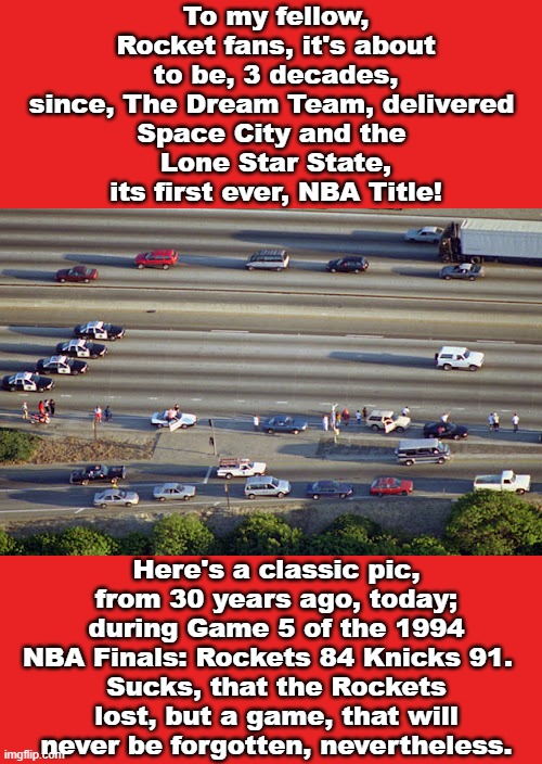 Final Night, Being 15 | To my fellow, Rocket fans, it's about to be, 3 decades, since, The Dream Team, delivered 
Space City and the 
Lone Star State, its first ever, NBA Title! Here's a classic pic, from 30 years ago, today; during Game 5 of the 1994 NBA Finals: Rockets 84 Knicks 91.  
Sucks, that the Rockets lost, but a game, that will never be forgotten, nevertheless. | image tagged in houston,rockets,new york knicks,oj simpson,chase,1990s | made w/ Imgflip meme maker