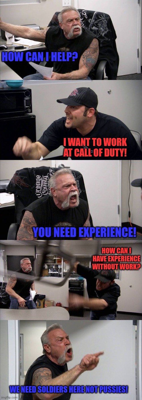 American Chopper Argument | HOW CAN I HELP? I WANT TO WORK AT CALL OF DUTY! YOU NEED EXPERIENCE! HOW CAN I HAVE EXPERIENCE WITHOUT WORK? WE NEED SOLDIERS HERE NOT PUSSIES! | image tagged in memes,american chopper argument | made w/ Imgflip meme maker