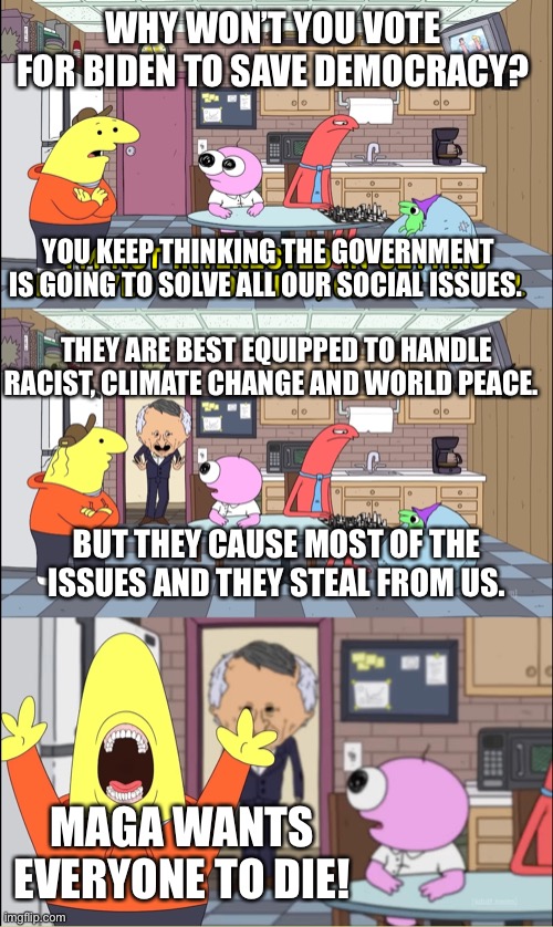Biden is the Issue | WHY WON’T YOU VOTE FOR BIDEN TO SAVE DEMOCRACY? YOU KEEP THINKING THE GOVERNMENT IS GOING TO SOLVE ALL OUR SOCIAL ISSUES. THEY ARE BEST EQUIPPED TO HANDLE RACIST, CLIMATE CHANGE AND WORLD PEACE. BUT THEY CAUSE MOST OF THE ISSUES AND THEY STEAL FROM US. MAGA WANTS EVERYONE TO DIE! | made w/ Imgflip meme maker