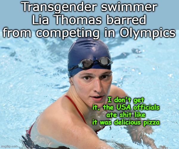The World knows something we don't know | Transgender swimmer Lia Thomas barred from competing in Olympics; I don't get it, the USA officials ate shit like it was delicious pizza | image tagged in lia thomas banned olympics meme | made w/ Imgflip meme maker