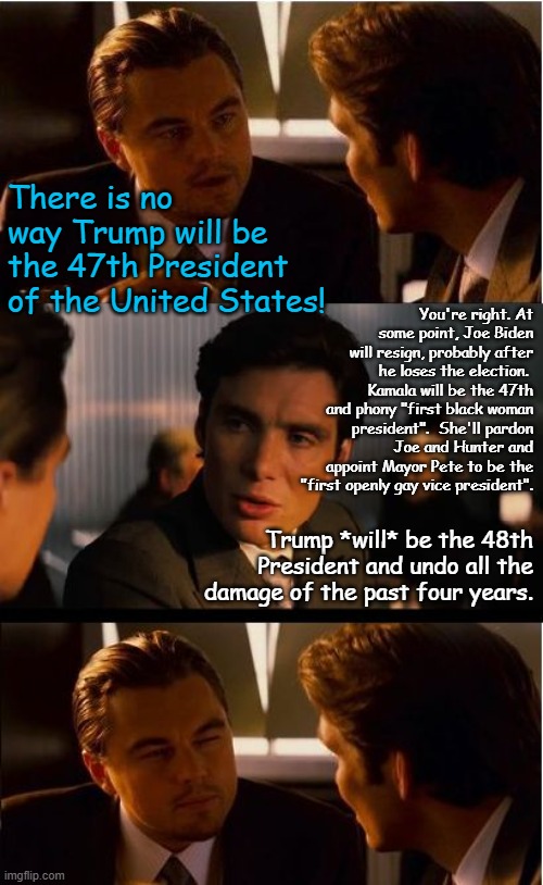 47, 48.  Whatever it takes.  Landslide coming in November! | There is no way Trump will be the 47th President of the United States! You're right. At some point, Joe Biden will resign, probably after he loses the election.  Kamala will be the 47th and phony "first black woman president".  She'll pardon Joe and Hunter and appoint Mayor Pete to be the "first openly gay vice president". Trump *will* be the 48th President and undo all the damage of the past four years. | image tagged in memes,inception | made w/ Imgflip meme maker