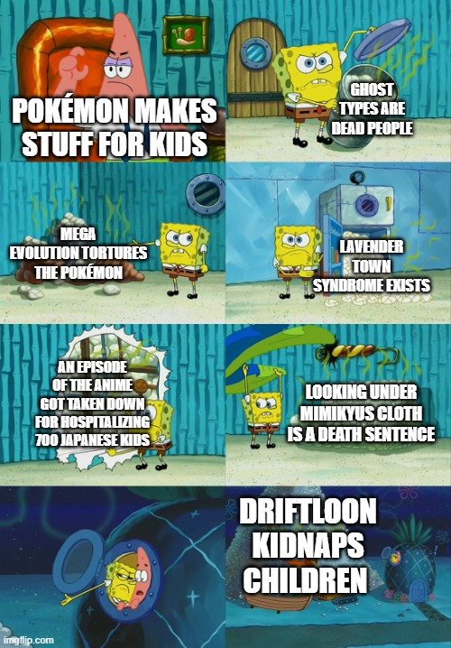 Spongebob diapers meme | GHOST TYPES ARE DEAD PEOPLE; POKÉMON MAKES STUFF FOR KIDS; MEGA EVOLUTION TORTURES THE POKÉMON; LAVENDER TOWN SYNDROME EXISTS; AN EPISODE OF THE ANIME GOT TAKEN DOWN FOR HOSPITALIZING 700 JAPANESE KIDS; LOOKING UNDER MIMIKYUS CLOTH IS A DEATH SENTENCE; DRIFTLOON KIDNAPS CHILDREN | image tagged in spongebob diapers meme | made w/ Imgflip meme maker