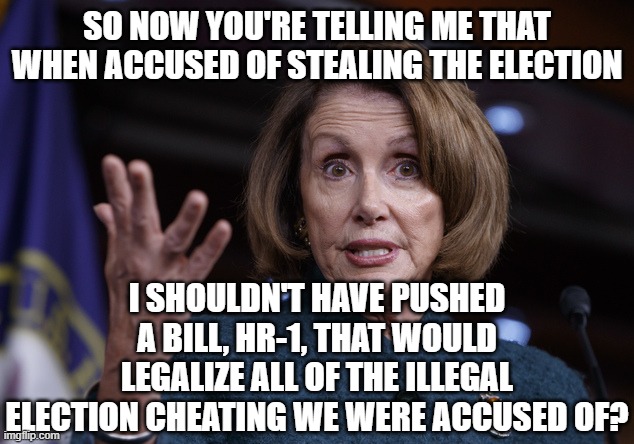 Good old Nancy Pelosi | SO NOW YOU'RE TELLING ME THAT WHEN ACCUSED OF STEALING THE ELECTION I SHOULDN'T HAVE PUSHED A BILL, HR-1, THAT WOULD LEGALIZE ALL OF THE ILL | image tagged in good old nancy pelosi | made w/ Imgflip meme maker