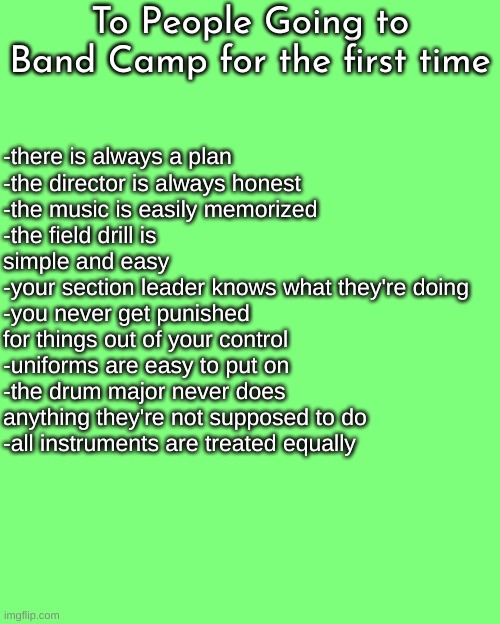 (Trombone Note: wow so true!) | To People Going to Band Camp for the first time; -there is always a plan
-the director is always honest
-the music is easily memorized
-the field drill is simple and easy
-your section leader knows what they're doing
-you never get punished for things out of your control
-uniforms are easy to put on
-the drum major never does anything they're not supposed to do
-all instruments are treated equally | image tagged in band camp,marching band,band | made w/ Imgflip meme maker