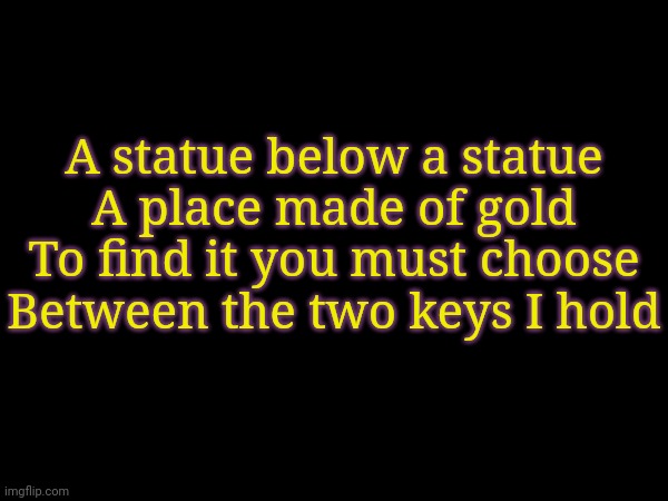 Sneak Peek for my next video | A statue below a statue
A place made of gold
To find it you must choose
Between the two keys I hold | made w/ Imgflip meme maker