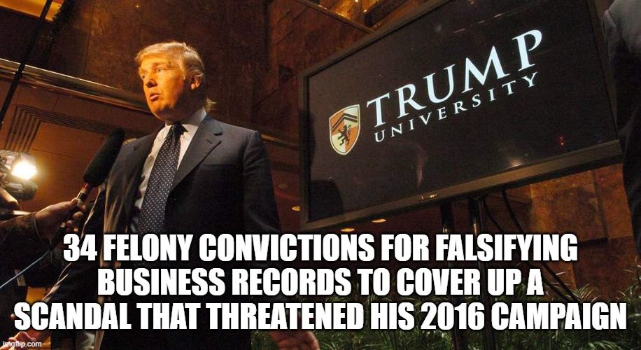 Say it.  Say it again.  Felon Trump. | 34 FELONY CONVICTIONS FOR FALSIFYING BUSINESS RECORDS TO COVER UP A SCANDAL THAT THREATENED HIS 2016 CAMPAIGN | image tagged in felon,donald trump,criminal | made w/ Imgflip meme maker