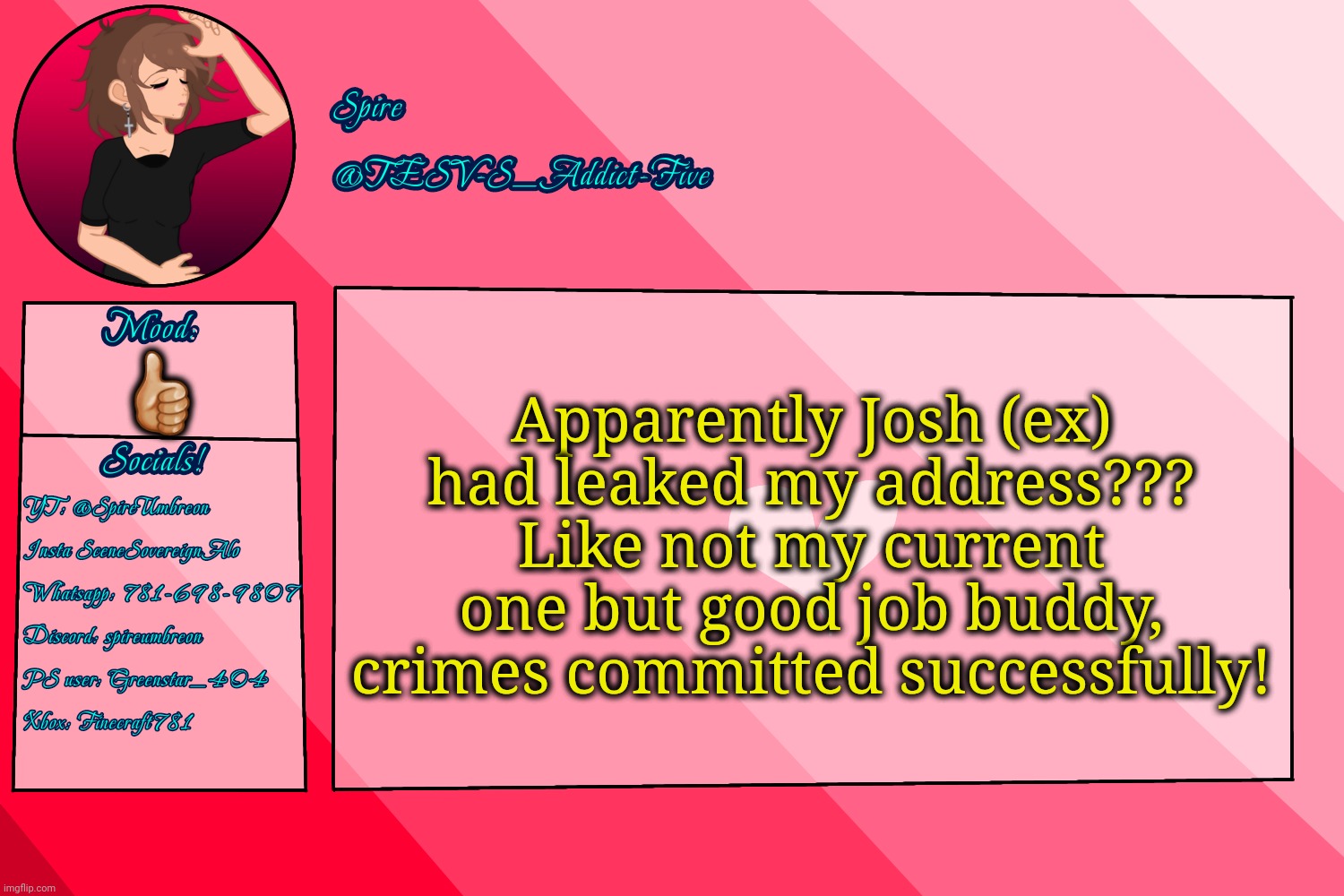 . | Apparently Josh (ex) had leaked my address??? Like not my current one but good job buddy, crimes committed successfully! 👍🏼 | image tagged in tesv-s_addict-five announcement template | made w/ Imgflip meme maker