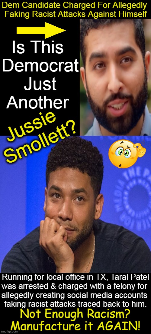 SAD in America When Progressives Play a Political Race Card to Divide People & Not Unite | Dem Candidate Charged For Allegedly 
Faking Racist Attacks Against Himself; Is This 

Democrat
 Just 

Another; Jussie 
Smollett? Running for local office in TX, Taral Patel
was arrested & charged with a felony for 
allegedly creating social media accounts 
faking racist attacks traced back to him. Not Enough Racism? 
Manufacture it AGAIN! | image tagged in politics,progressives,race card,jussie smollett,division and not unity,fake | made w/ Imgflip meme maker
