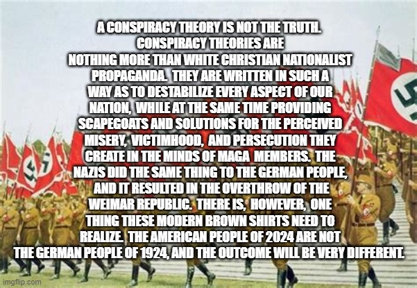 NAZI Brown Shirts | A CONSPIRACY THEORY IS NOT THE TRUTH. 
CONSPIRACY THEORIES ARE NOTHING MORE THAN WHITE CHRISTIAN NATIONALIST PROPAGANDA.  THEY ARE WRITTEN IN SUCH A WAY AS TO DESTABILIZE EVERY ASPECT OF OUR NATION,  WHILE AT THE SAME TIME PROVIDING SCAPEGOATS AND SOLUTIONS FOR THE PERCEIVED MISERY,  VICTIMHOOD,  AND PERSECUTION THEY CREATE IN THE MINDS OF MAGA  MEMBERS.  THE NAZIS DID THE SAME THING TO THE GERMAN PEOPLE,  AND IT RESULTED IN THE OVERTHROW OF THE WEIMAR REPUBLIC.  THERE IS,  HOWEVER,  ONE THING THESE MODERN BROWN SHIRTS NEED TO REALIZE.  THE AMERICAN PEOPLE OF 2024 ARE NOT THE GERMAN PEOPLE OF 1924, AND THE OUTCOME WILL BE VERY DIFFERENT. | image tagged in nazi brown shirts | made w/ Imgflip meme maker