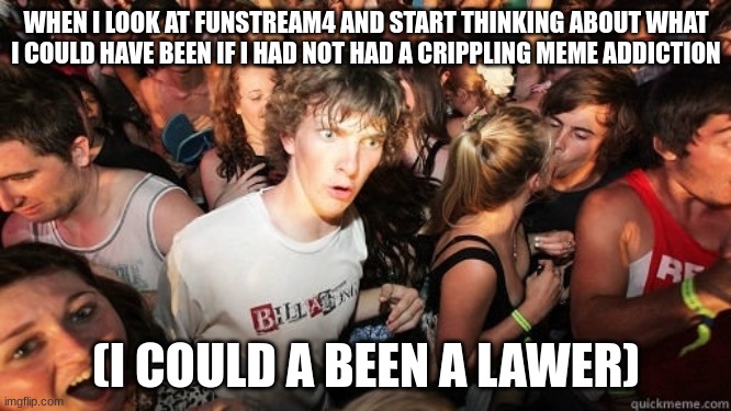 Sudden Realisation Ralph | WHEN I LOOK AT FUNSTREAM4 AND START THINKING ABOUT WHAT I COULD HAVE BEEN IF I HAD NOT HAD A CRIPPLING MEME ADDICTION; (I COULD A BEEN A LAWER) | image tagged in sudden realisation ralph | made w/ Imgflip meme maker