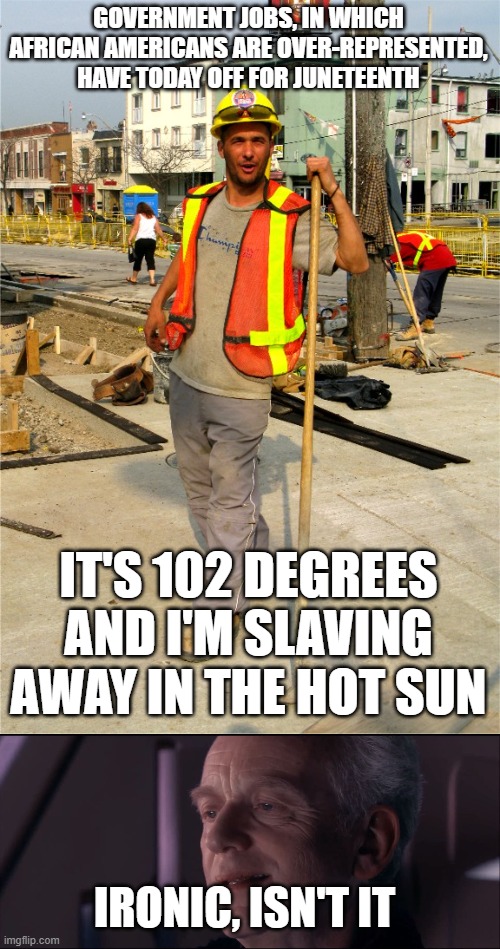 irony | GOVERNMENT JOBS, IN WHICH AFRICAN AMERICANS ARE OVER-REPRESENTED, HAVE TODAY OFF FOR JUNETEENTH; IT'S 102 DEGREES AND I'M SLAVING AWAY IN THE HOT SUN; IRONIC, ISN'T IT | image tagged in construction worker,palpatine ironic | made w/ Imgflip meme maker