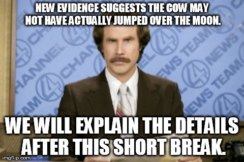 Why do news channels always announce something dramatic and then have a short break before talking about it??? | NEW EVIDENCE SUGGESTS THE COW MAY NOT HAVE ACTUALLY JUMPED OVER THE MOON. WE WILL EXPLAIN THE DETAILS AFTER THIS SHORT BREAK. | image tagged in memes,ron burgundy | made w/ Imgflip meme maker