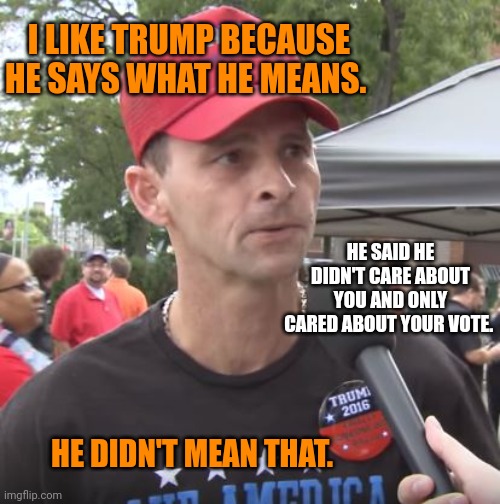 He tells them who he is, and they don't listen. | I LIKE TRUMP BECAUSE HE SAYS WHAT HE MEANS. HE SAID HE DIDN'T CARE ABOUT YOU AND ONLY CARED ABOUT YOUR VOTE. HE DIDN'T MEAN THAT. | image tagged in trump supporter | made w/ Imgflip meme maker