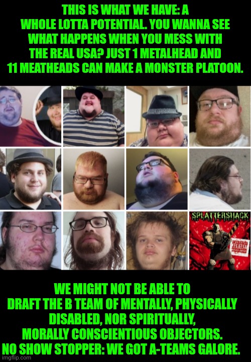 Funny | THIS IS WHAT WE HAVE: A WHOLE LOTTA POTENTIAL. YOU WANNA SEE WHAT HAPPENS WHEN YOU MESS WITH THE REAL USA? JUST 1 METALHEAD AND 11 MEATHEADS CAN MAKE A MONSTER PLATOON. WE MIGHT NOT BE ABLE TO DRAFT THE B TEAM OF MENTALLY, PHYSICALLY DISABLED, NOR SPIRITUALLY, MORALLY CONSCIENTIOUS OBJECTORS. NO SHOW STOPPER: WE GOT A-TEAMS GALORE. | image tagged in funny,metal,combat,hardcore,draft,fight | made w/ Imgflip meme maker