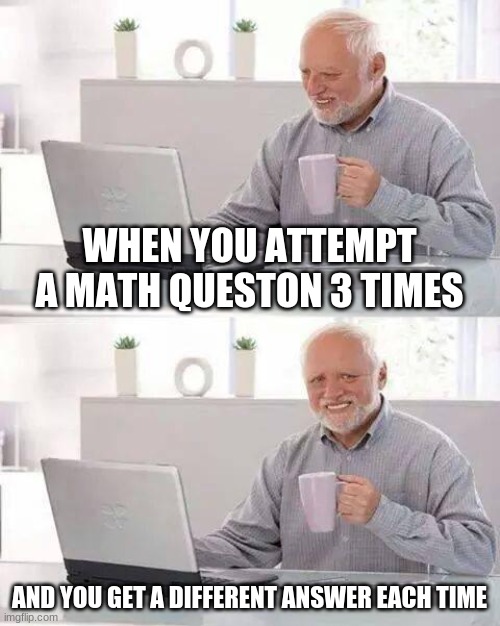 bruh | WHEN YOU ATTEMPT A MATH QUESTON 3 TIMES; AND YOU GET A DIFFERENT ANSWER EACH TIME | image tagged in memes,hide the pain harold | made w/ Imgflip meme maker