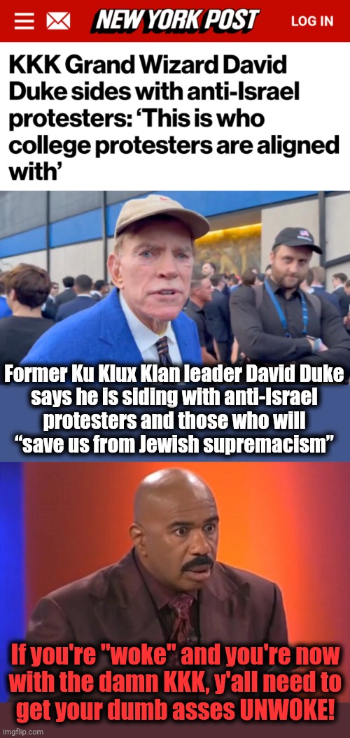 The KKK is with anti-Israel protesters | Former Ku Klux Klan leader David Duke
says he is siding with anti-Israel
protesters and those who will
“save us from Jewish supremacism”; If you're "woke" and you're now
with the damn KKK, y'all need to
get your dumb asses UNWOKE! | image tagged in steve harvey shocked,memes,kkk,woke,antisemitism,democrats | made w/ Imgflip meme maker
