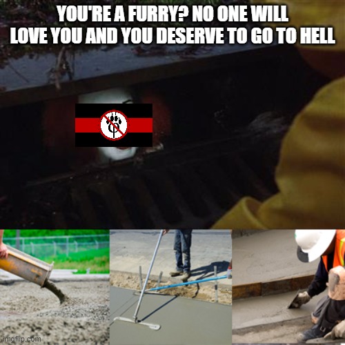 Pennywise Sewer Cover up | YOU'RE A FURRY? NO ONE WILL LOVE YOU AND YOU DESERVE TO GO TO HELL | image tagged in pennywise sewer cover up | made w/ Imgflip meme maker