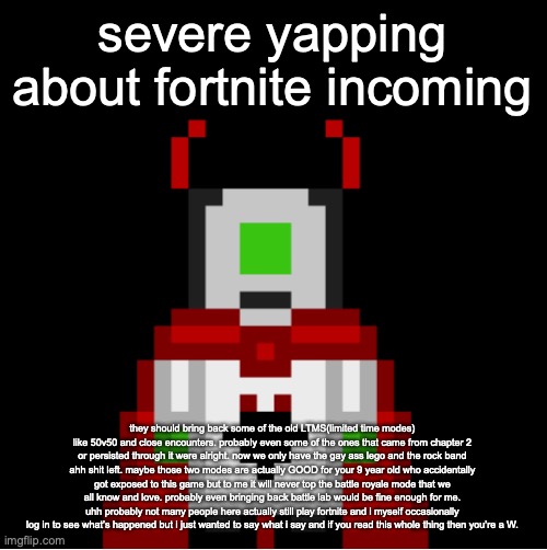the gaming complaints from yours truly | severe yapping about fortnite incoming; they should bring back some of the old LTMS(limited time modes) like 50v50 and close encounters. probably even some of the ones that came from chapter 2 or persisted through it were alright. now we only have the gay ass lego and the rock band ahh shit left. maybe those two modes are actually GOOD for your 9 year old who accidentally got exposed to this game but to me it will never top the battle royale mode that we all know and love. probably even bringing back battle lab would be fine enough for me. uhh probably not many people here actually still play fortnite and i myself occasionally log in to see what’s happened but i just wanted to say what i say and if you read this whole thing then you’re a W. | image tagged in whackolyte but he s a sprite made by cosmo | made w/ Imgflip meme maker