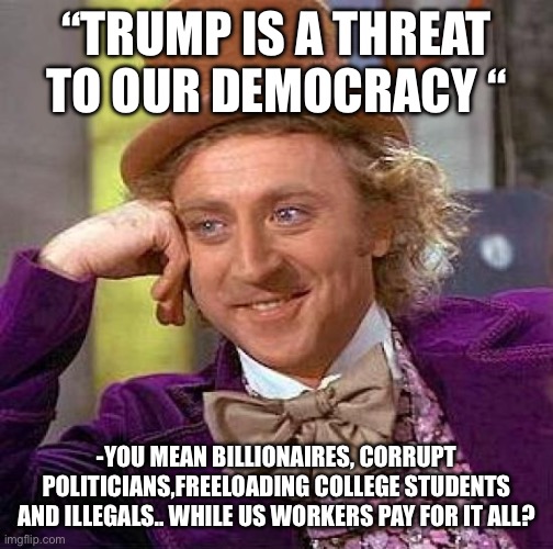 Trump is a threat | “TRUMP IS A THREAT TO OUR DEMOCRACY “; -YOU MEAN BILLIONAIRES, CORRUPT POLITICIANS,FREELOADING COLLEGE STUDENTS AND ILLEGALS.. WHILE US WORKERS PAY FOR IT ALL? | image tagged in memes,creepy condescending wonka,funny | made w/ Imgflip meme maker