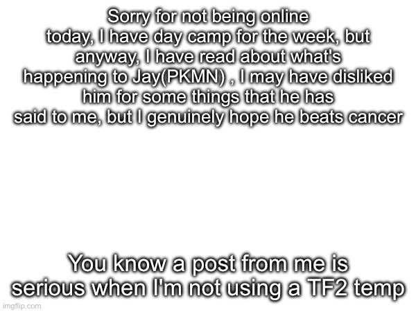 Sorry for not being online today, I have day camp for the week, but anyway, I have read about what's happening to Jay(PKMN) , I may have disliked him for some things that he has said to me, but I genuinely hope he beats cancer; You know a post from me is serious when I'm not using a TF2 temp | made w/ Imgflip meme maker