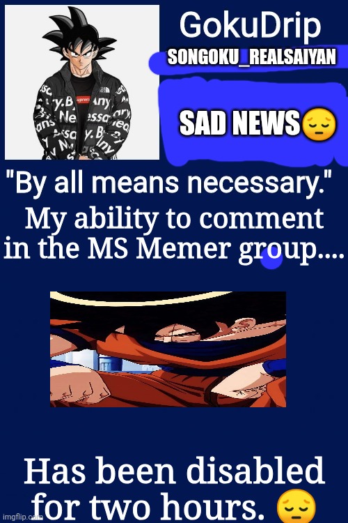 Justice for me!!! | SONGOKU_REALSAIYAN; SAD NEWS😔; My ability to comment in the MS Memer group.... Has been disabled for two hours. 😔 | image tagged in jonathan's announcement template but goku drip | made w/ Imgflip meme maker