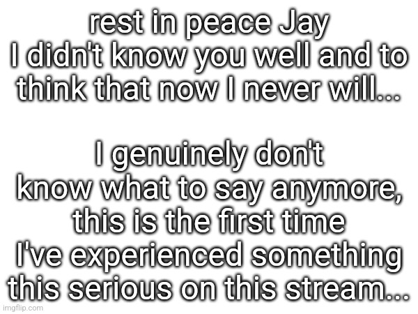 rest in peace Jay
I didn't know you well and to think that now I never will... I genuinely don't know what to say anymore, this is the first time I've experienced something this serious on this stream... | made w/ Imgflip meme maker