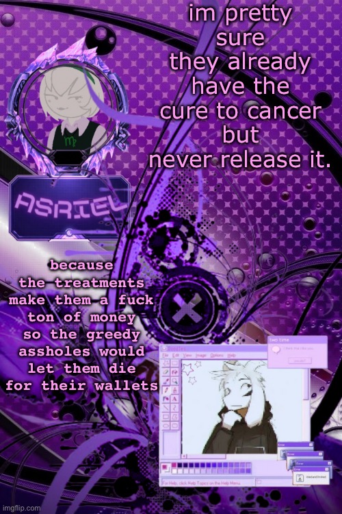 idk if it's actually true but i would think it would be | im pretty sure they already have the cure to cancer but never release it. because the treatments make them a fuck ton of money so the greedy assholes would let them die for their wallets | image tagged in asriel's maximalist template | made w/ Imgflip meme maker