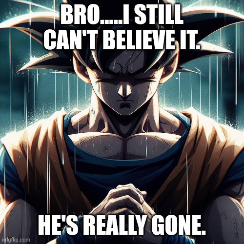 Sad Goku | BRO.....I STILL CAN'T BELIEVE IT. HE'S REALLY GONE. | image tagged in sad goku | made w/ Imgflip meme maker