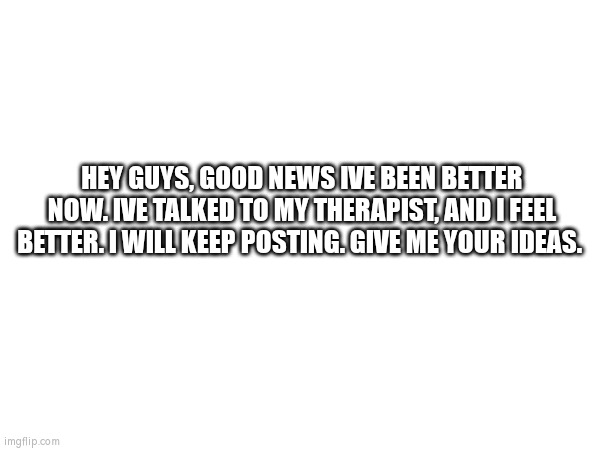 Better | HEY GUYS, GOOD NEWS IVE BEEN BETTER NOW. IVE TALKED TO MY THERAPIST, AND I FEEL BETTER. I WILL KEEP POSTING. GIVE ME YOUR IDEAS. | image tagged in mental health | made w/ Imgflip meme maker