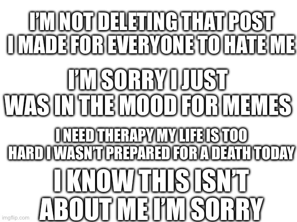 I’M NOT DELETING THAT POST I MADE FOR EVERYONE TO HATE ME; I’M SORRY I JUST WAS IN THE MOOD FOR MEMES; I NEED THERAPY MY LIFE IS TOO HARD I WASN’T PREPARED FOR A DEATH TODAY; I KNOW THIS ISN’T ABOUT ME I’M SORRY | made w/ Imgflip meme maker