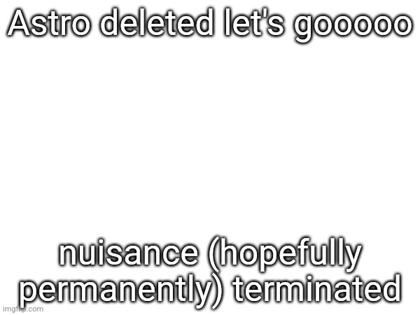 Astro deleted let's gooooo; nuisance (hopefully permanently) terminated | made w/ Imgflip meme maker