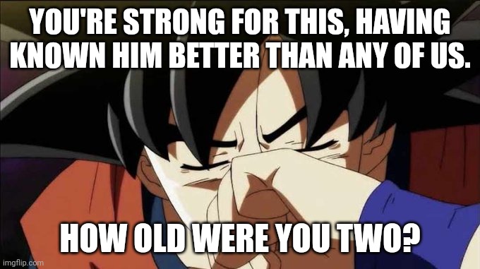 goku crying | YOU'RE STRONG FOR THIS, HAVING KNOWN HIM BETTER THAN ANY OF US. HOW OLD WERE YOU TWO? | image tagged in goku crying | made w/ Imgflip meme maker