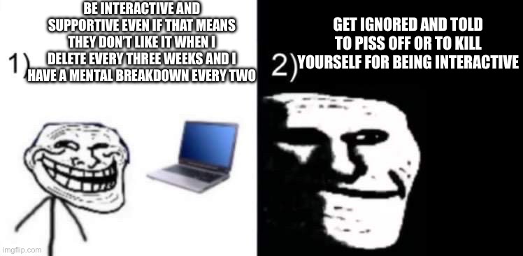 ;D love you guys too (btw this isn’t just boss fights i just can’t post it in msmg yet) | BE INTERACTIVE AND SUPPORTIVE EVEN IF THAT MEANS THEY DON’T LIKE IT WHEN I DELETE EVERY THREE WEEKS AND I HAVE A MENTAL BREAKDOWN EVERY TWO; GET IGNORED AND TOLD TO PISS OFF OR TO KILL YOURSELF FOR BEING INTERACTIVE | image tagged in depressed trollface | made w/ Imgflip meme maker