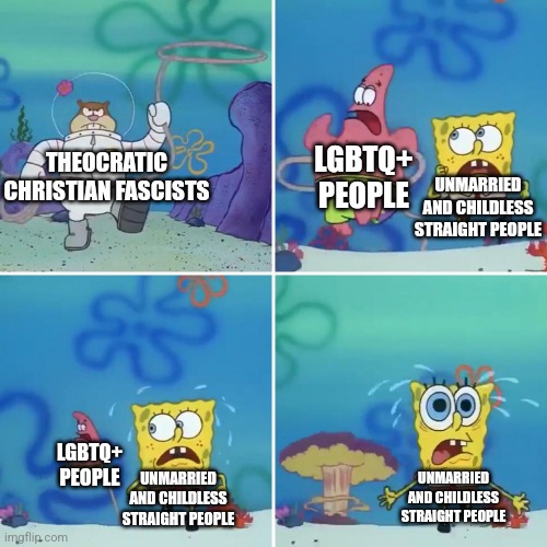Don't think their not gonna come after you just because you're straight | LGBTQ+ PEOPLE; THEOCRATIC CHRISTIAN FASCISTS; UNMARRIED AND CHILDLESS STRAIGHT PEOPLE; LGBTQ+ PEOPLE; UNMARRIED AND CHILDLESS STRAIGHT PEOPLE; UNMARRIED AND CHILDLESS STRAIGHT PEOPLE | image tagged in sandy lasso,fascism,far-right,lgbtq,bigotry,bigots | made w/ Imgflip meme maker