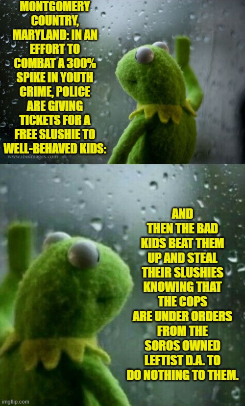 Leftist solutions to leftist caused problems are ALWAYS . . . wrong. | MONTGOMERY COUNTRY, MARYLAND: IN AN EFFORT TO COMBAT A 300% SPIKE IN YOUTH CRIME, POLICE ARE GIVING TICKETS FOR A FREE SLUSHIE TO WELL-BEHAVED KIDS:; AND THEN THE BAD KIDS BEAT THEM UP AND STEAL THEIR SLUSHIES KNOWING THAT THE COPS ARE UNDER ORDERS FROM THE SOROS OWNED LEFTIST D.A. TO DO NOTHING TO THEM. | image tagged in yep | made w/ Imgflip meme maker