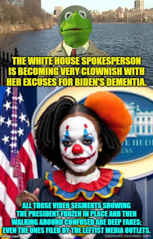 Do even Dem Party voters believe her any longer? | THE WHITE HOUSE SPOKESPERSON IS BECOMING VERY CLOWNISH WITH HER EXCUSES FOR BIDEN'S DEMENTIA. ALL THOSE VIDEO SEGMENTS SHOWING THE PRESIDENT FROZEN IN PLACE AND THEN WALKING AROUND CONFUSED ARE DEEP FAKES; EVEN THE ONES FILED BY THE LEFTIST MEDIA OUTLETS. | image tagged in kermit news report | made w/ Imgflip meme maker