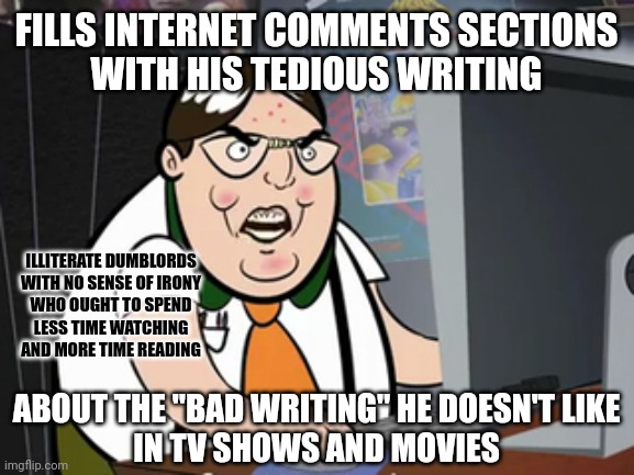 Those who can't do teach. And those who can't do or teach criticize what others do and teach. | FILLS INTERNET COMMENTS SECTIONS
WITH HIS TEDIOUS WRITING; ILLITERATE DUMBLORDS
WITH NO SENSE OF IRONY
WHO OUGHT TO SPEND
LESS TIME WATCHING
AND MORE TIME READING; ABOUT THE "BAD WRITING" HE DOESN'T LIKE
IN TV SHOWS AND MOVIES | image tagged in raging nerd,tv shows,movies,writing,irony,losers | made w/ Imgflip meme maker