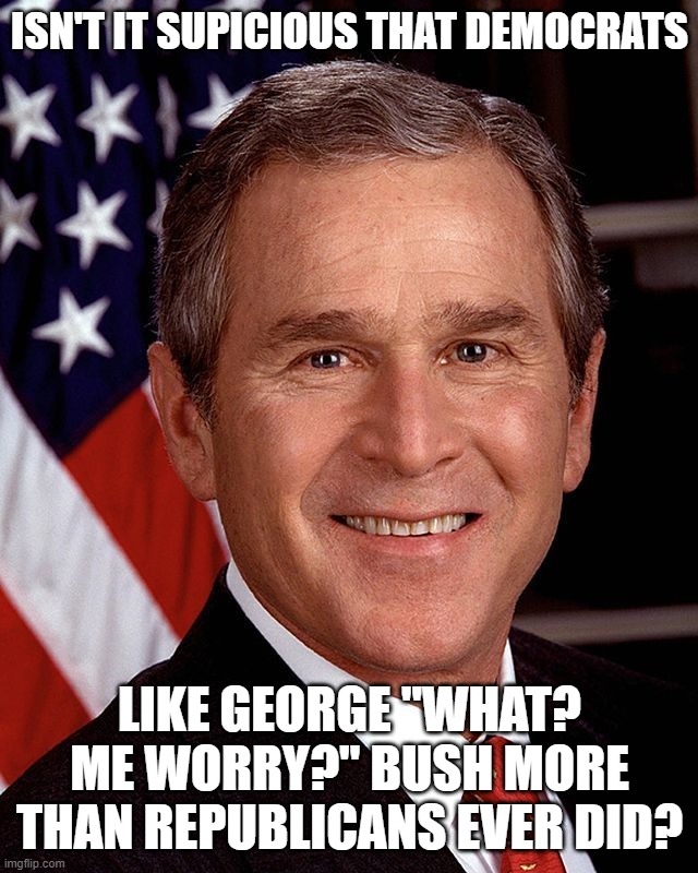 Democrats Love George W. Bush These Days | ISN'T IT SUPICIOUS THAT DEMOCRATS; LIKE GEORGE "WHAT? ME WORRY?" BUSH MORE THAN REPUBLICANS EVER DID? | image tagged in george w bush,worst president,one of the worst | made w/ Imgflip meme maker