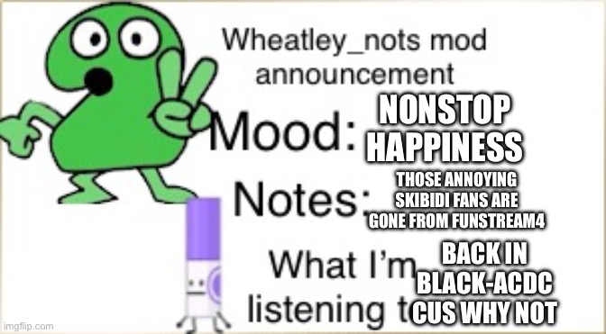 :D | NONSTOP HAPPINESS; THOSE ANNOYING SKIBIDI FANS ARE GONE FROM FUNSTREAM4; BACK IN BLACK-ACDC CUS WHY NOT | image tagged in bfdi wheatley_not announcement temp | made w/ Imgflip meme maker