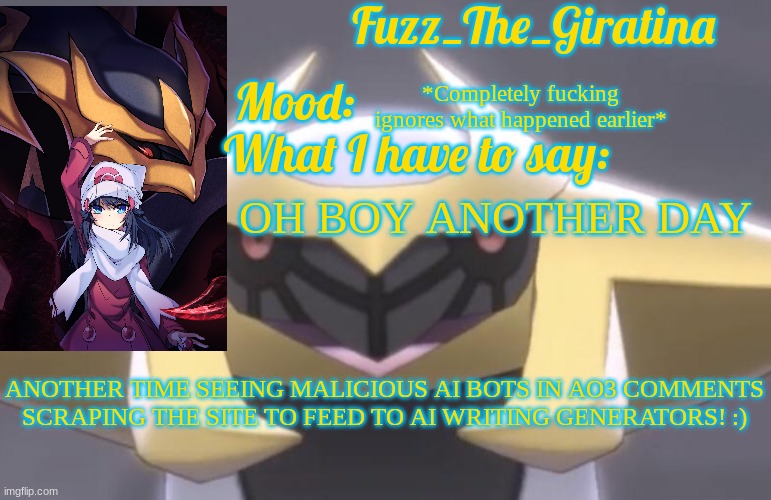 Fuzz_The_Giratina's Announcement Template | *Completely fucking ignores what happened earlier*; OH BOY ANOTHER DAY; ANOTHER TIME SEEING MALICIOUS AI BOTS IN AO3 COMMENTS SCRAPING THE SITE TO FEED TO AI WRITING GENERATORS! :) | image tagged in fuzz_the_giratina's announcement template | made w/ Imgflip meme maker