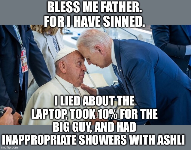 Did Biden confess his sins to the pope? | BLESS ME FATHER. FOR I HAVE SINNED. I LIED ABOUT THE LAPTOP, TOOK 10% FOR THE BIG GUY, AND HAD INAPPROPRIATE SHOWERS WITH ASHLI | image tagged in biden,pope,confess | made w/ Imgflip meme maker